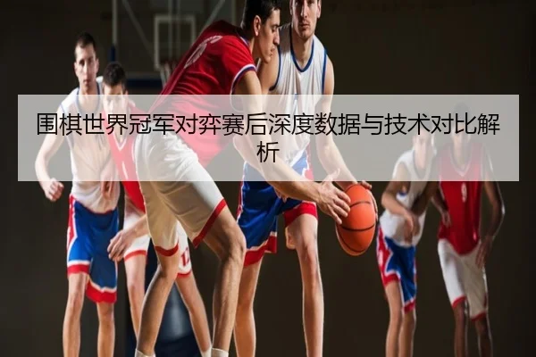 围棋世界冠军对弈赛后深度数据与技术对比解析